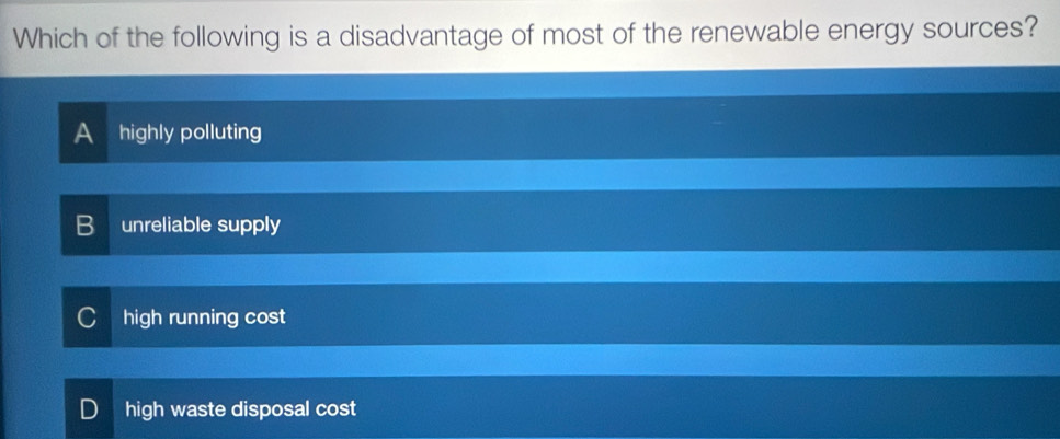 Which of the following is a disadvantage of most of the renewable energy sources?
A highly polluting
unreliable supply
high running cost
high waste disposal cost