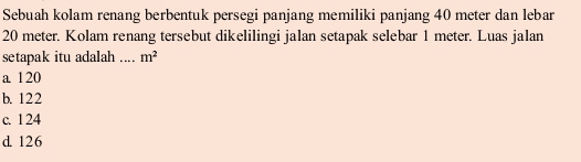 Sebuah kolam renang berbentuk persegi panjang memiliki panjang 40 meter dan lebar
20 meter. Kolam renang tersebut dikelilingi jalan setapak selebar 1 meter. Luas jalan
setapak itu adalah ... m^2
a 120
b. 122
c. 124
d. 126