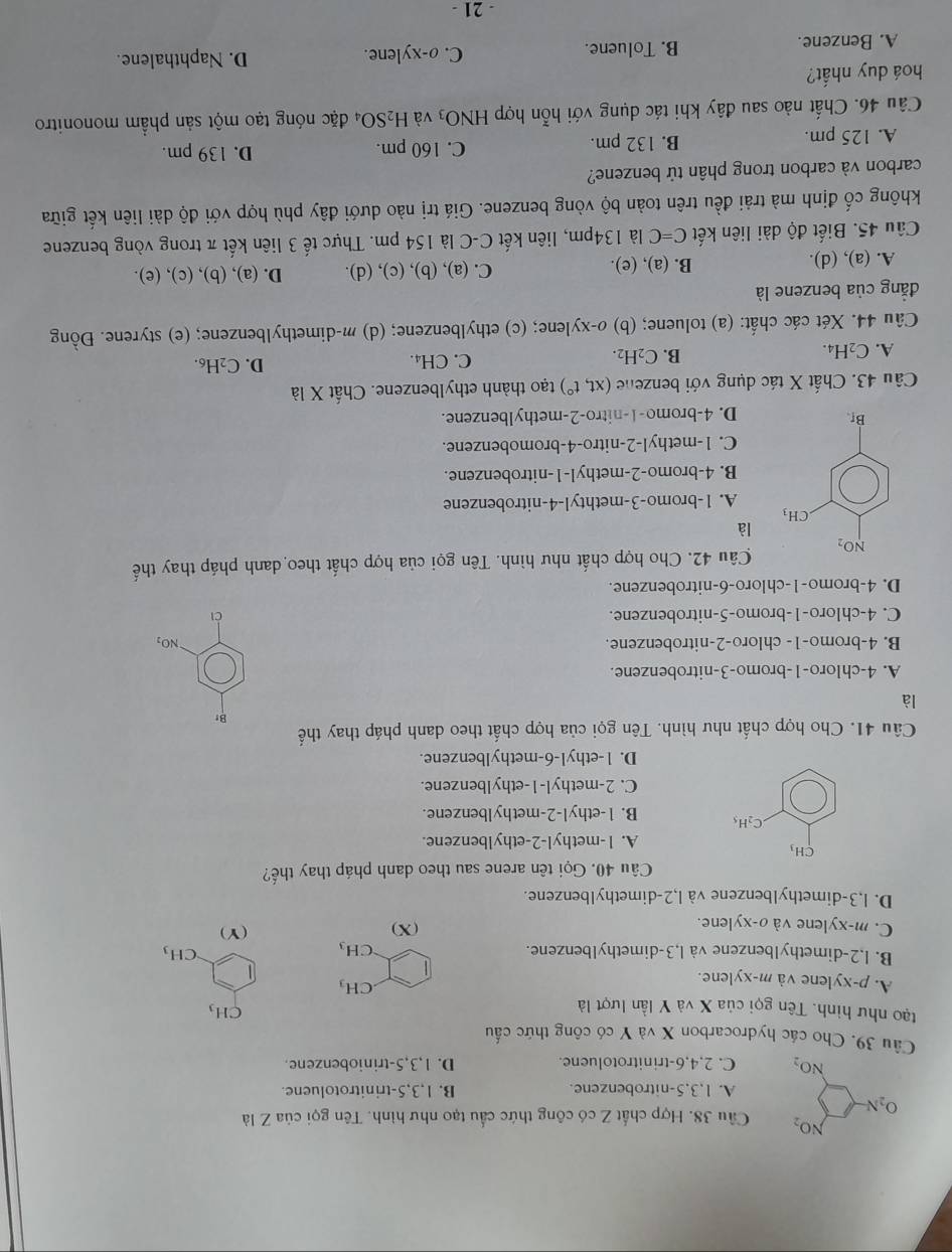 NO_2 Cầu 38. Hợp chất Z có công thức cầu tạo như hình. Tên gọi của Z là
O_2N
A. 1,3,5-nitrobenzene. B. 1,3,5-trinitrotoluene.
NO_2 C. 2,4,6-trinitrotoluene. D. 1,3,5-triniobenzene.
Câu 39. Cho các hydrocarbon X và Y có công thức cấu
tạo như hình. Tên gọi của X và Y lần lượt là
CH_3
A. p-xylene và m-xylene..CH_3
B. l,2-dimethy1benzene và l,3-dimethylbenzene. CH_3 CH_3
C. m-xylene và o-xylene. (X) (Y)
D. l,3-dimethylbenzene và l,2-dimethylbenzene.
Câu 40. Gọi tên arene sau theo danh pháp thay thế?
CH_3
A. 1-methyl-2-ethylbenzene.
C_2H_5 B. 1-ethyl-2-methylbenzene.
C. 2-methyl-1-ethylbenzene.
D. 1-ethyl-6-methylbenzene.
Câu 41. Cho hợp chất như hình. Tên gọi của hợp chất theo danh pháp thay thế
Br
là
A. 4-chloro-1-bromo-3-nitrobenzene.
B. 4-bromo-1- chloro-2-nitrobenzene. NO_2
C. 4-chloro-1-bromo-5-nitrobenzene. ài
D. 4-bromo-1-chloro-6-nitrobenzene.
Câu 42. Cho hợp chất như hình. Tên gọi của hợp chất theo danh pháp thay thế
là
A. 1-bromo-3-methtyl-4-nitrobenzene
B. 4-bromo-2-methyl-1-nitrobenzene.
C. 1-methyl-2-nitro-4-bromobenzene.
D. 4-bromo-1-nitro-2-methylbenzene.
Câu 43. Chất X tác dụng với benzene (xt,t°) tạo thành ethylbenzene. Chất X là
A. C_2H_4. C. CH₄. D. C₂H₆.
B. C_2H_2.
Câu 44. Xét các chất: (a) toluene; (b) o-xylene; (c) ethylbenzene; (d) m-dimethylbenzene; (e) styrene. Đồng
đẳng của benzene là
A. (a), (d). B. (a), (e). C. (a), (b), (c), (d). D. (a), (b), (c), (e).
Câu 45. Biết độ dài liên kết C=C là 134pm, liên kết C-C là 154 pm. Thực tế 3 liên kết π trong vòng benzene
không cố định mà trải đều trên toàn bộ vòng benzene. Giá trị nào dưới đây phù hợp với độ dài liên kết giữa
carbon và carbon trong phân tử benzene?
A. 125 pm. B. 132 pm.
C. 160 pm. D. 139 pm.
Câu 46. Chất nào sau đây khi tác dụng với hỗn hợp HNO_3 và H_2SO_4 đặc nóng tạo một sản phầm mononitro
hoá duy nhất?
A. Benzene. B. Toluene. C. o-xylene.
D. Naphthalene.
- 21 -