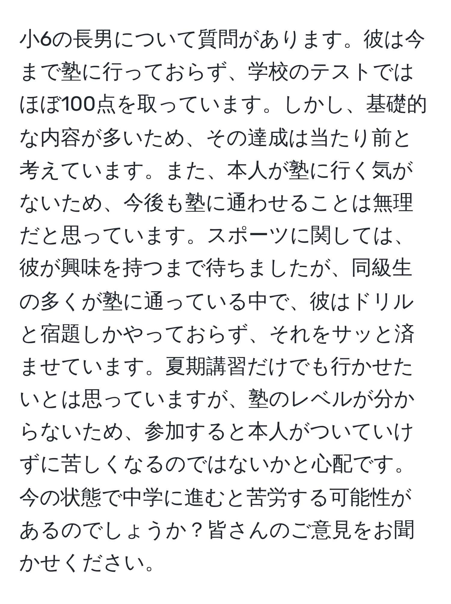 小6の長男について質問があります。彼は今まで塾に行っておらず、学校のテストではほぼ100点を取っています。しかし、基礎的な内容が多いため、その達成は当たり前と考えています。また、本人が塾に行く気がないため、今後も塾に通わせることは無理だと思っています。スポーツに関しては、彼が興味を持つまで待ちましたが、同級生の多くが塾に通っている中で、彼はドリルと宿題しかやっておらず、それをサッと済ませています。夏期講習だけでも行かせたいとは思っていますが、塾のレベルが分からないため、参加すると本人がついていけずに苦しくなるのではないかと心配です。今の状態で中学に進むと苦労する可能性があるのでしょうか？皆さんのご意見をお聞かせください。