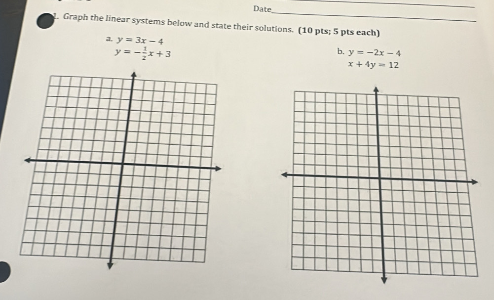 Date 
_ 
_ 
1. Graph the linear systems below and state their solutions. (10 pts; 5 pts each) 
a. y=3x-4
y=- 1/2 x+3
b. y=-2x-4
x+4y=12