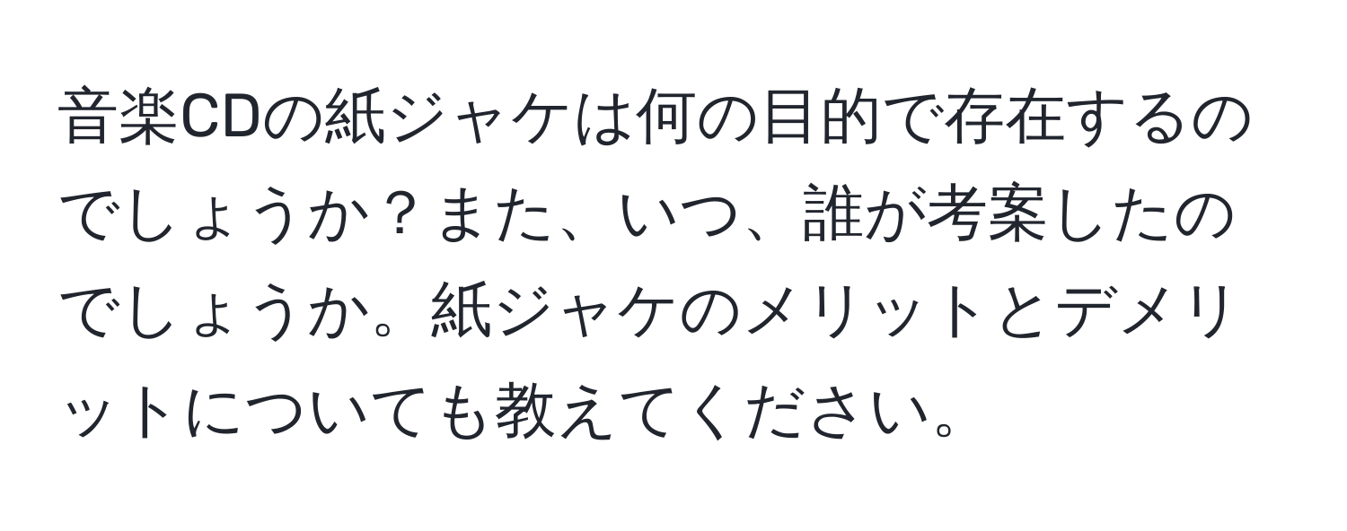 音楽CDの紙ジャケは何の目的で存在するのでしょうか？また、いつ、誰が考案したのでしょうか。紙ジャケのメリットとデメリットについても教えてください。