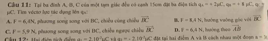 Tại ba đỉnh A, B, C của một tạm giác đều có cạnh 15cm đặt ba điện tích q_A=+2mu C, q_B=+8mu C, q_C=
μC. Tìm véctơ lực tác dụng lên qʌ:
A. F=6,4N , phương song song với BC, chiều cùng chiều vector BC B. F=8, 4N , hướng vuông góc với vector BC
C. F=5,9N T, phương song song với BC, chiều ngược chiều vector BC D. F=6,4N , hướng theo vector AB
Câu 12: Hai điện tích điểm a_1=2.10^(-2)uC và q_2=-2.10^(-2)mu C đặt tại hai điểm A và B cách nhau một đoạn a=3(