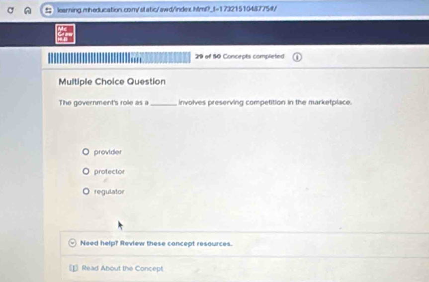 of 50 Concepts completed
Multiple Choice Question
The government's role as a _involves preserving competition in the marketplace.
provider
protector
regulator
Need help? Review these concept resources.
Read About the Concept