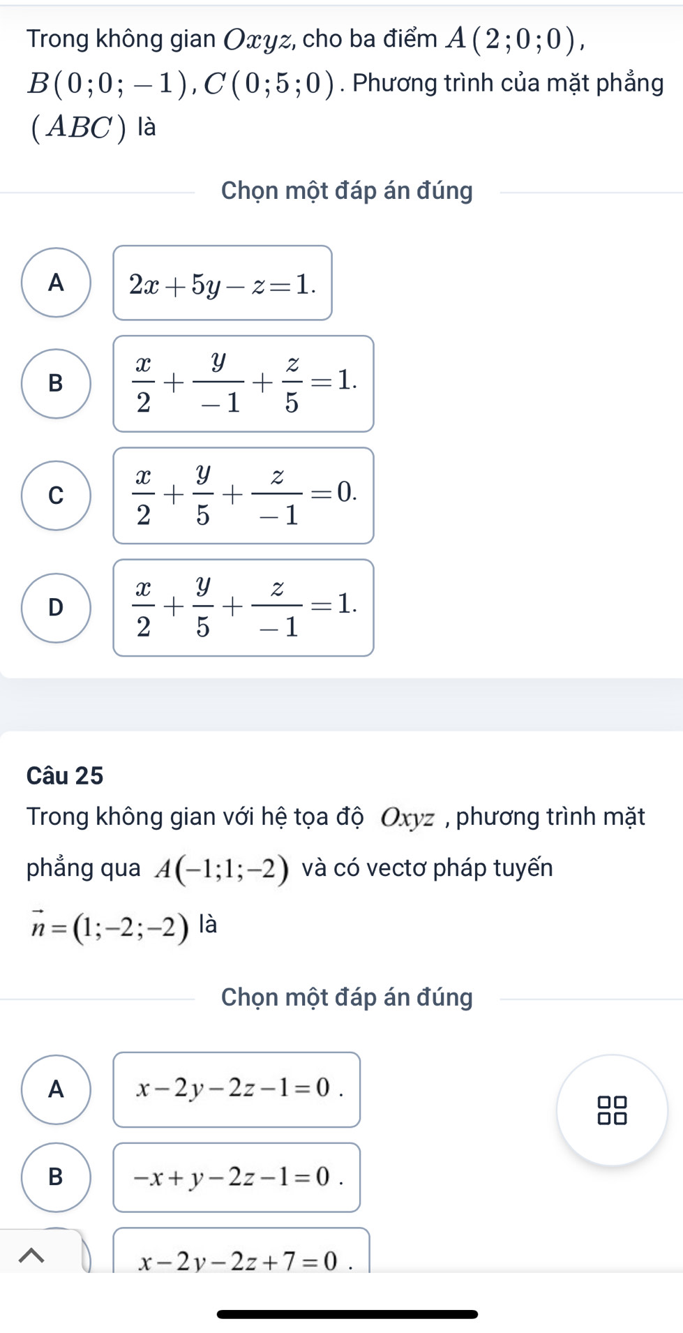 Trong không gian Oxyz, cho ba điểm A(2;0;0),
B(0;0;-1), C(0;5;0). Phương trình của mặt phẳng
(ABC ) là
Chọn một đáp án đúng
A 2x+5y-z=1.
B  x/2 + y/-1 + z/5 =1.
C  x/2 + y/5 + z/-1 =0.
D  x/2 + y/5 + z/-1 =1. 
Câu 25
Trong không gian với hệ tọa độ Oxyz , phương trình mặt
phẳng qua A(-1;1;-2) và có vectơ pháp tuyến
vector n=(1;-2;-2) là
Chọn một đáp án đúng
A x-2y-2z-1=0. 
38
B -x+y-2z-1=0.
x-2y-2z+7=0