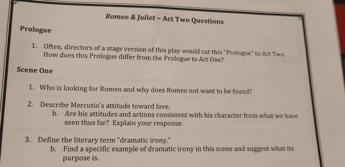 Romeo & Juliet ~ Act Two Questions 
Prologue 
1. Often, directors of a stage version of this play would cut this “Prologue” to Act Two. 
How does this Prologue differ from the Prologue to Act One? 
Scene One 
1. Who is looking for Romeo and why does Romeo not want to be found? 
2. Describe Mercutio’s attitude toward love. 
b. Are his attitudes and actions consistent with his character from what we have 
seen thus far? Explain your response. 
3. Define the literary term “dramatic irony.” 
b. Find a specific example of dramatic irony in this scene and suggest what its 
purpose is.