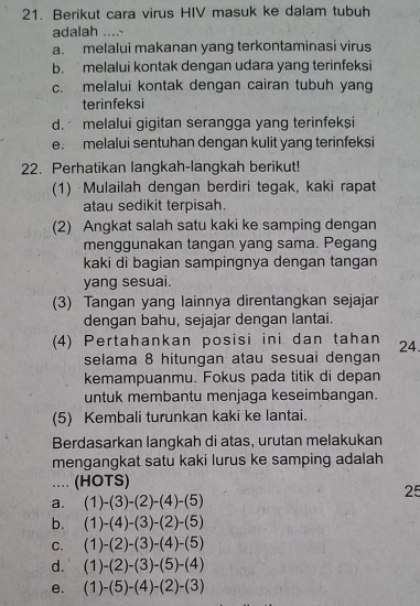 Berikut cara virus HIV masuk ke dalam tubuh
adalah ....-
a. melalui makanan yang terkontaminasi virus
b. melalui kontak dengan udara yang terinfeksi
c. melalui kontak dengan cairan tubuh yang
terinfeksi
d. melalui gigitan serangga yang terinfeksi
e. melalui sentuhan dengan kulit yang terinfeksi
22. Perhatikan langkah-langkah berikut!
(1) Mulailah dengan berdiri tegak, kaki rapat
atau sedikit terpisah.
(2) Angkat salah satu kaki ke samping dengan
menggunakan tangan yang sama. Pegang
kaki di bagian sampingnya dengan tangan
yang sesuai.
(3) Tangan yang lainnya direntangkan sejajar
dengan bahu, sejajar dengan lantai.
(4) Pertahankan posisi ini dan tahan 24.
selama 8 hitungan atau sesuai dengan
kemampuanmu. Fokus pada titik di depan
untuk membantu menjaga keseimbangan.
(5) Kembali turunkan kaki ke lantai.
Berdasarkan langkah di atas, urutan melakukan
mengangkat satu kaki lurus ke samping adalah
... (HOTS)
25
a. (1)-(3)-(2)-(4)-(5)
b. (1)-(4)-(3)-(2)-(5)
C. (1)-(2)-(3)-(4)-(5)
d. (1)-(2)-(3)-(5)-(4)
e. (1)-(5)-(4)-(2)-(3)