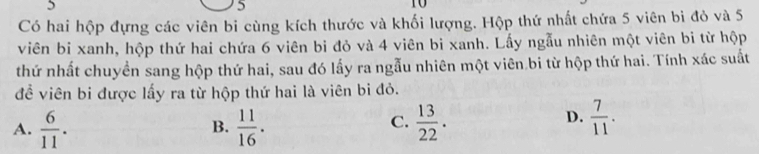 5
5
10
Có hai hộp đựng các viên bi cùng kích thước và khối lượng. Hộp thứ nhất chứa 5 viên bi đỏ và 5
viên bi xanh, hộp thứ hai chứa 6 viên bi đỏ và 4 viên bi xanh. Lấy ngẫu nhiên một viên bi từ hộp
thứ nhất chuyền sang hộp thứ hai, sau đó lấy ra ngẫu nhiên một viên bi từ hộp thứ hai. Tính xác suất
đề viên bi được lấy ra từ hộp thứ hai là viên bi đỏ.
C.
A.  6/11 .  11/16 .  13/22 . 
B.
D.  7/11 .