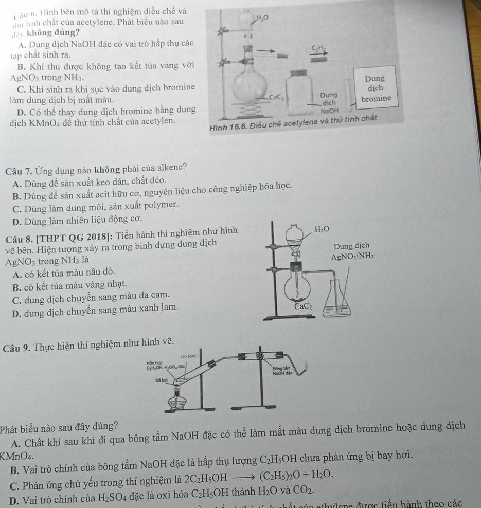 Cầu 6. Hình bên mô tả thí nghiệm điều chế và
Thư tính chất của acetylene. Phát biểu nào sau
Jy không đúng?
A. Dung dịch NaOH đặc có vai trò hấp thụ các
tạập chât sinh ra.
B. Khí thu được không tạo kết tùa vàng với
AgNO_3 trong NH3.
C. Khí sinh ra khi sục vào dung dịch bromine
làm dung dịch bị mất màu.
D. Có thể thay dung dịch bromine bằng dun
dịch KMnO4 để thử tính chất của acetylen.
Câu 7. Ứng dụng nào không phải của alkene?
A. Dùng đề sản xuất keo dán, chất dẻo.
B. Dùng để sản xuất acit hữu cơ, nguyên liệu cho công nghiệp hóa học.
C. Dùng làm dung môi, sản xuất polymer.
D. Dùng làm nhiên liệu động cơ.
Câu 8. [THPT QG 2018]: Tiến hành thí nghiệm như hình
vẽ bên. Hiện tượng xảy ra trong bình đựng dung dịch
Ap NO_3 trong NH_3 là 
A. có kết tủa màu nâu đỏ.
B. có kết tủa màu vàng nhạt.
C. dung dịch chuyển sang màu da cam.
D. dung dịch chuyển sang màu xanh lam.
Câu 9. Thực hiện thí nghiệm nình vẽ.
Phát biểu nào sau đây đúng?
A. Chất khí sau khi đi qua bông tầm NaOH đặc có thể làm mất màu dung dịch bromine hoặc dung dịch
KMnO4.
B. Vai trò chính của bông tầm NaOH đặc là hấp thụ lượng C_2H_5OH chưa phản ứng bị bay hơi.
C. Phản ứng chủ yếu trong thí nghiệm là 2C_2H_5OH (C_2H_5)_2O+H_2O.
D. Vai trò chính của H_2SO_4 đặc là oxi hóa C_2 H₅OH thành H_2O và CO_2.
C  ye ne được tiến hành theo các