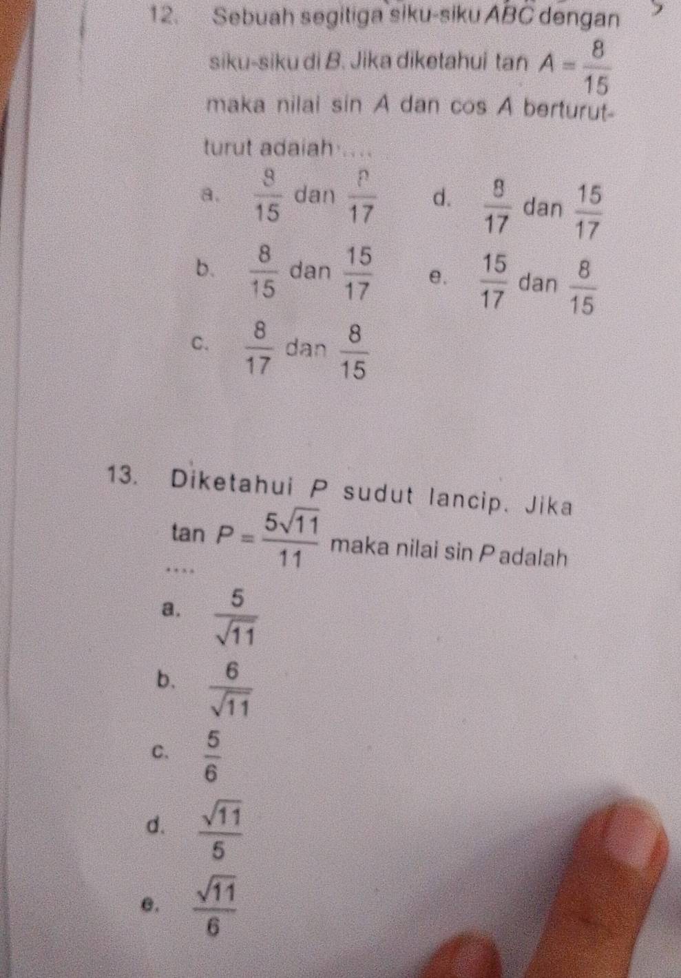 Sebuah segitiga siku-siku. ABC dengan
siku-siku di B. Jika diketahui tan A= 8/15 
maka nilai sin A dan cos A berturut-
turut adaiah ....
a.  8/15  dan  p/17  d.  8/17  dan  15/17 
b.  8/15  dan  15/17  e.  15/17  dan  8/15 
C.  8/17  dan  8/15 
13. Diketahui P sudut lancip. Jika
frac 3
tan P= 5sqrt(11)/11  maka nilai sin P adalah
…
a.  5/sqrt(11) 
b.  6/sqrt(11) 
C.  5/6 
d.  sqrt(11)/5 
θ.  sqrt(11)/6 