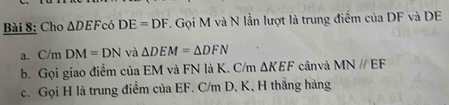 Cho △ DEF có DE=DF 7. Gọi M và N lần lượt là trung điểm của DF và DE
a. C/m DM=DN và △ DEM=△ DFN
b. Gọi giao điểm của EM và FN là K. C/m △ KEF cân và MN//EF
c. Gọi H là trung điểm của EF. C/m D, K, H thắng hàng