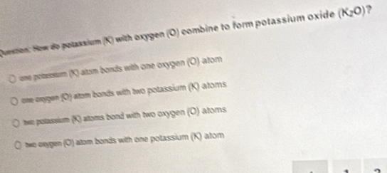 Quession: How do polassium (K) with oxygen (O) combine to form potassium oxide (K_2O) ?
ane potassum (K) alzm bonds with one oxygen (O) atom
one onygen (O) atom bonds with two potassium (K) atoms
twe poltassium (K) altoms bond with two oxygen (O) atoms
two oxygen (O) altom bonds with one polassium (K) atom