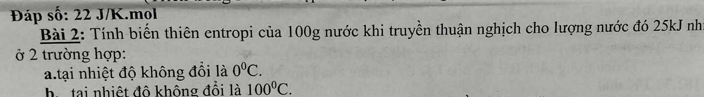 Đáp số: 22 J/K.mol 
Bài 2: Tính biển thiên entropi của 100g nước khi truyền thuận nghịch cho lượng nước đó 25kJ như 
ở 2 trường hợp: 
a.tại nhiệt độ không đồi là 0^0C. 
h. tại nhiệt đô không đổi là 100°C.