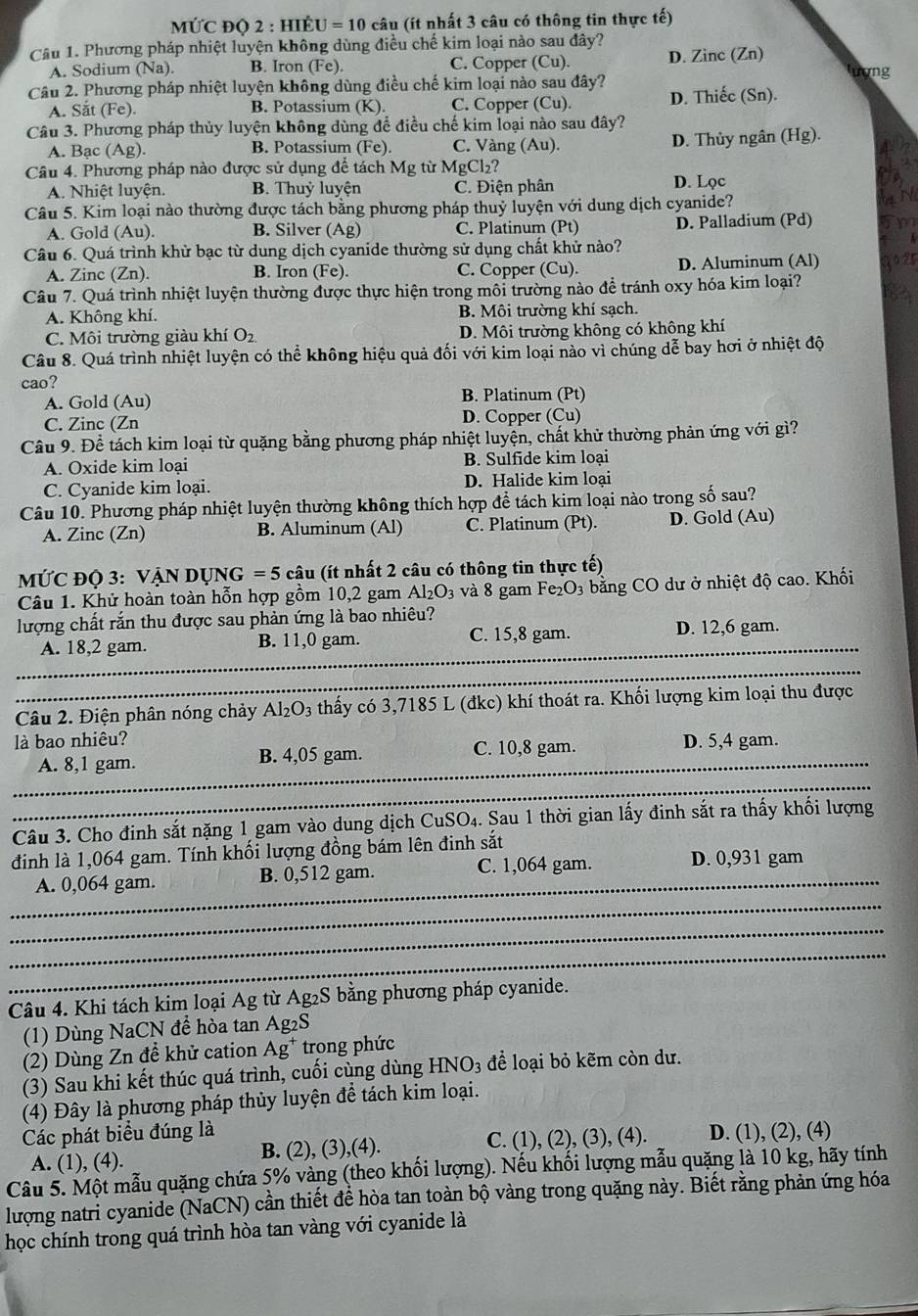 MỨC đQ 2 : hIÊu U=10 câu (ít nhất 3 câu có thông tin thực tế)
Câu 1. Phương pháp nhiệt luyện không dùng điều chế kim loại nào sau đây? D. Zinc (Zn) lượng
A. Sodium (Na). B. Iron (Fe). C. Copper (Cu).
Câu 2. Phương pháp nhiệt luyện không dùng điều chế kim loại nào sau đây? D. Thiếc (Sn).
A. Sắt (Fe). B. Potassium (K). C. Copper (Cu).
Câu 3. Phương pháp thủy luyện không dùng để điều chế kim loại nào sau đây?
A. Bạc (Ag). B. Potassium ( C. Vàng (Au). D. Thủy ngân (Hg).
x
Câu 4. Phương pháp nào được sử dụng để tách Mg từ MgCl₂?
A. Nhiệt luyện. B. Thuỷ luyện C. Điện phân D. Lọc
Câu 5. Kim loại nào thường được tách bằng phương pháp thuỷ luyện với dung dịch cyanide?
A. Gold (Au). B. Silver (Ag) C. Platinum (Pt) D. Palladium (Pd)
Câu 6. Quá trình khử bạc từ dung dịch cyanide thường sử dụng chất khử nào?
A. Zinc (Zn). B. Iron (Fe). C. Copper (Cu). D. Aluminum (Al)
Câu 7. Quá trình nhiệt luyện thường được thực hiện trong môi trường nào để tránh oxy hóa kim loại?
A. Không khí. B. Môi trường khí sạch.
C. Môi trường giàu khí O_2 D. Môi trường không có không khí
Câu 8. Quá trình nhiệt luyện có thể không hiệu quả đối với kim loại nào vì chúng dễ bay hơi ở nhiệt độ
cao?
A. Gold (Au) B. Platinum (Pt)
C. Zinc (Zn D. Copper (Çu)
Câu 9. Để tách kim loại từ quặng bằng phương pháp nhiệt luyện, chất khử thường phản ứng với gì?
A. Oxide kim loại B. Sulfide kim loại
C. Cyanide kim loại. D. Halide kim loại
Câu 10. Phương pháp nhiệt luyện thường không thích hợp để tách kim loại nào trong số sau?
A. Zinc (Zn) B. Aluminum (Al) C. Platinum (Pt). D. Gold (Au)
MỨC ĐỌ 3: VẠN DỤNG =5 câu (ít nhất 2 câu có thông tin thực tế)
Câu 1. Khử hoàn toàn hỗn hợp gồm 10,2 gam Al_2O_3 và 8 gam Fe 203  bằng CO dư ở nhiệt độ cao. Khối
lượng chất rắn thu được sau phản ứng là bao nhiêu?
_
A. 18,2 gam. B. 11,0 gam. C. 15,8 gam. D. 12,6 gam.
_
Câu 2. Điện phân nóng chảy Al_2O_3 thấy có 3,7185 L (đkc) khí thoát ra. Khối lượng kim loại thu được
là bao nhiêu? D. 5,4 gam.
_A. 8,1 gam. B. 4,05 gam. C. 10,8 gam.
_
Câu 3. Cho đinh sắt nặng 1 gam vào dung dịch CuSO₄. Sau 1 thời gian lấy đinh sắt ra thấy khối lượng
_
định là 1,064 gam. Tính khối lượng đồng bám lên đinh sắt
A. 0,064 gam. B. 0,512 gam. C. 1,064 gam. D. 0,931 gam
_
_
_
Câu 4. Khi tách kim loại Ag từ Ag₂S bằng phương pháp cyanide.
(1) Dùng NaCN để hòa tan Ag₂S
(2) Dùng Zn đề khử cation Ag^+ trong phức
(3) Sau khi kết thúc quá trình, cuối cùng dùng HNO₃ để loại bỏ kẽm còn dư.
(4) Đây là phương pháp thủy luyện để tách kim loại.
Các phát biểu đúng là D. (1), (2), (4)
A. (1), (4). B. (2), (3),(4). C. (1), (2), (3), (4).
Câu 5. Một mẫu quặng chứa 5% vàng (theo khối lượng). Nếu khối lượng mẫu quặng là 10 kg, hãy tính
lượng natri cyanide (NaCN) cần thiết để hòa tan toàn bộ vàng trong quặng này. Biết rằng phản ứng hóa
học chính trong quá trình hòa tan vàng với cyanide là