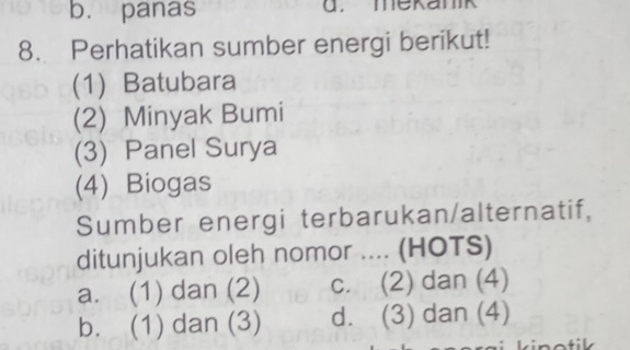 b. panas d. mekanik
8. Perhatikan sumber energi berikut!
(1) Batubara
(2) Minyak Bumi
(3) Panel Surya
(4) Biogas
Sumber energi terbarukan/alternatif,
ditunjukan oleh nomor .... (HOTS)
a. (1) dan (2) c. (2) dan (4)
b. (1) dan (3) d. (3) dan (4)