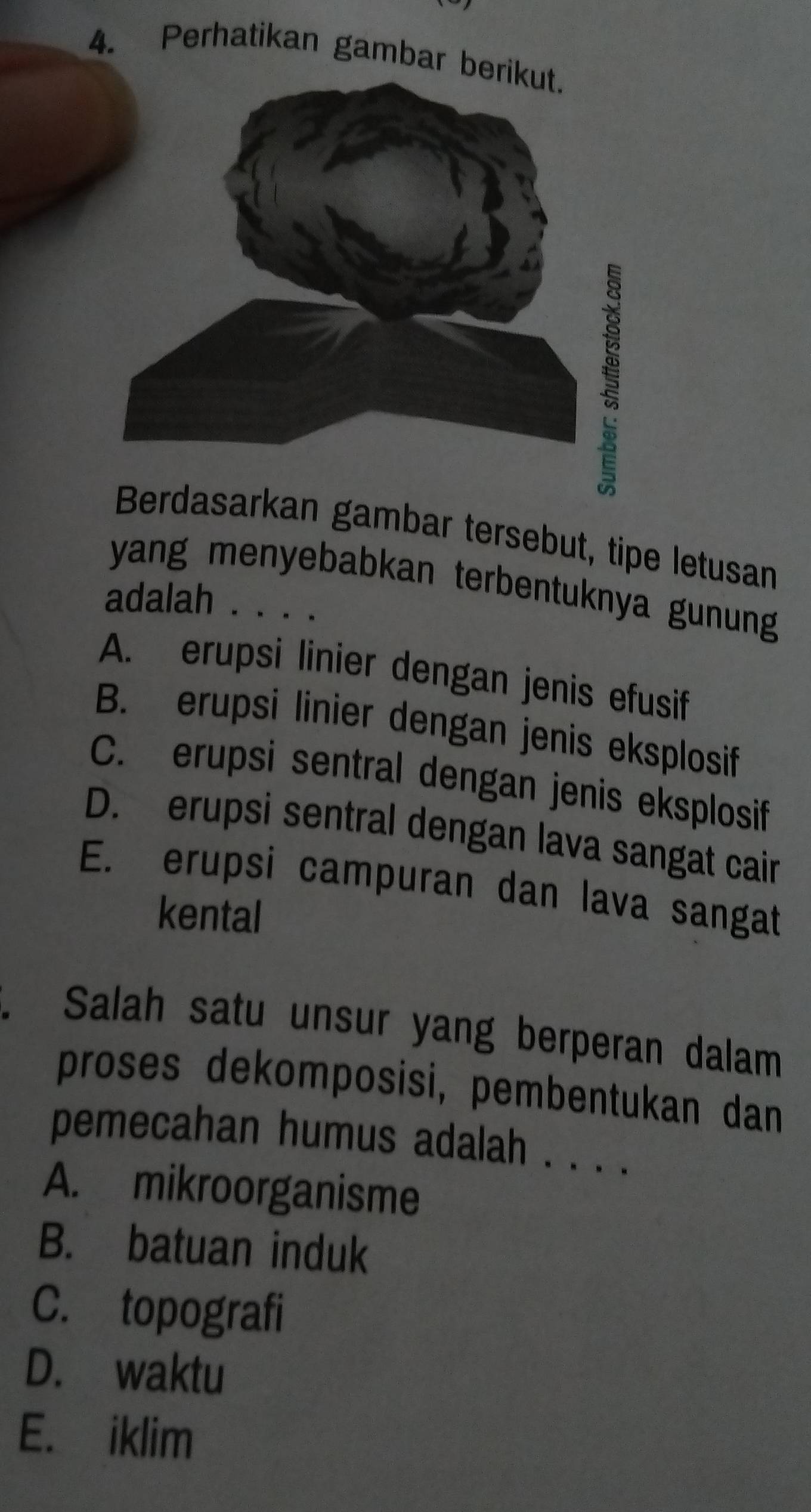 Perhatikan gambar b
Berdasarkan gambar tersebut, tipe letusan
yang menyebabkan terbentuknya gunung 
adalah . . . .
A. erupsi linier dengan jenis efusif
B. erupsi linier dengan jenis eksplosif
C. erupsi sentral dengan jenis eksplosif
D. erupsi sentral dengan lava sangat cair
E. erupsi campuran dan lava sangat
kental
. Salah satu unsur yang berperan dalam
proses dekomposisi, pembentukan dan
pemecahan humus adalah . . . .
A. mikroorganisme
B. batuan induk
C. topografi
D. waktu
E. iklim