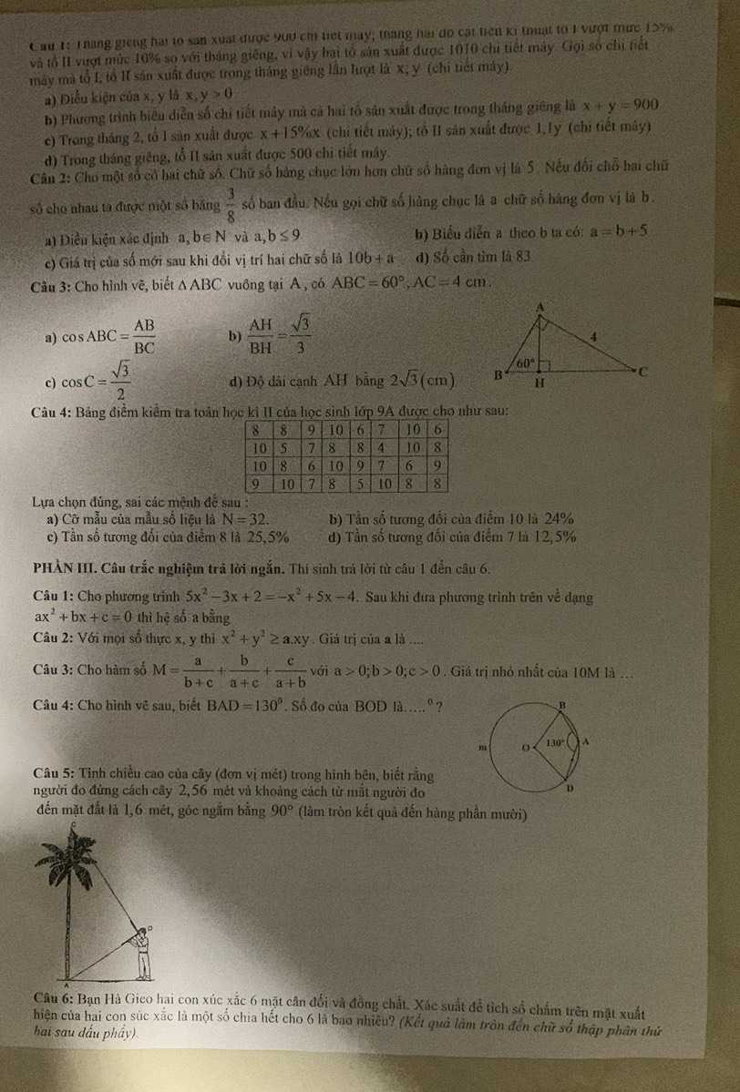 Cau 1: Tháng giếng hai to san xuất được 900 chỉ tiết may; tháng hai đo cái tiên ki thuật to 1 vượt mức 15%
và tổ II vượt mức 10% so với tháng giếng, vì vậy hai tổ sản xuất được 1010 chi tiết máy. Gọi số chỉ tiết
máy mà tổ I, tổ II sán xuất được trong tháng giêng lần lượt là x; y (chi tiết máy)
a) Điều kiện của x, y là x,y>0
b) Phương trình biểu diễn số chi tiết máy mả cả hai tổ sản xuất được trong tháng giêng là x+y=900
c) Trong tháng 2, tổ I sản xuất được x+15% x (chi tiết máy); tổ II sản xuất được 1,1y (chỉ tiết máy)
d) Trong tháng giêng, tổ II sản xuất được 500 chỉ tiết máy.
Cân 2: Cho một số có hai chữ số. Chữ số hàng chục lớn hơn chữ số hàng đơn vị là 5. Nếu đổi chỗ hai chữ
số cho nhau ta được một số băng  3/8  số ban đầu. Nếu gọi chữ số hàng chục là a chữ số hàng đơn vị là b.
a) Diều kiện xác định a, b∈ N và a,b≤ 9 b) Biểu diễn a theo b ta có: a=b+5
c) Giá trị của số mới sau khi đổi vị trí hai chữ số là 10b+a d) Số cần tìm là 83
Câu 3: Cho hình vẽ, biết △ ABC vuông tại A, có ABC=60°,AC=4cm.
a) cos ABC= AB/BC  b)  AH/BH = sqrt(3)/3 
c) cos C= sqrt(3)/2  đ) Độ dài cạnh AH bing2sqrt(3)(cm)
Câu 4: Bảng điểm kiểm tra toán học kỉ II của học sinh lớp 9A được cho như sau:
Lựa chọn đúng, sai các mệnh đề sau :
a) Cỡ mẫu của mẫu số liêu là N=32. b) Tần số tương đối của điểm 10 là 24%
c) Tần số tương đổi của điểm 8 là 25,5% d) Tần số tương đối của điểm 7 là 12, 5%
PHÀN III. Câu trắc nghiệm trả lời ngắn. Thí sinh trá lời từ câu 1 đến câu 6.
Câu 1: Cho phương trình 5x^2-3x+2=-x^2+5x-4. Sau khi đưa phương trình trên về dạng
ax^2+bx+c=0 thì hệ số a bằng
Câu 2: Với mọi số thực x, y thì x^2+y^2≥ a.xy Giá tri của a là ....
Câu 3: Cho hàm số M= a/b+c + b/a+c + c/a+b  vớ a>0;b>0;c>0 Giá trị nhỏ nhất của 10M là ...
Câu 4: Cho hình vẽ sau, biết BAD=130°. Số đo của BODla....^circ  ?
Câu 5: Tỉnh chiều cao của cây (đơn vị mét) trong hình bên, biết rằng
người đo đứng cách cây 2,56 mét và khoảng cách từ mắt người đo
đến mặt đất là 1,6 mét, góc ngắm bằng 90° (làm tròn kết quả đến hàng phần mười)
Câu 6: Bạn Hà Gico hai con xúc xắc 6 mặt cân đối và đồng chất. Xác suất để tích số chấm trên mặt xuất
hiện của hai con súc xắc là một số chia hết cho 6 là bao nhiều? (Kết quả làm tròn đến chữ số thập phân thứ
hai sau dấu phẩy).