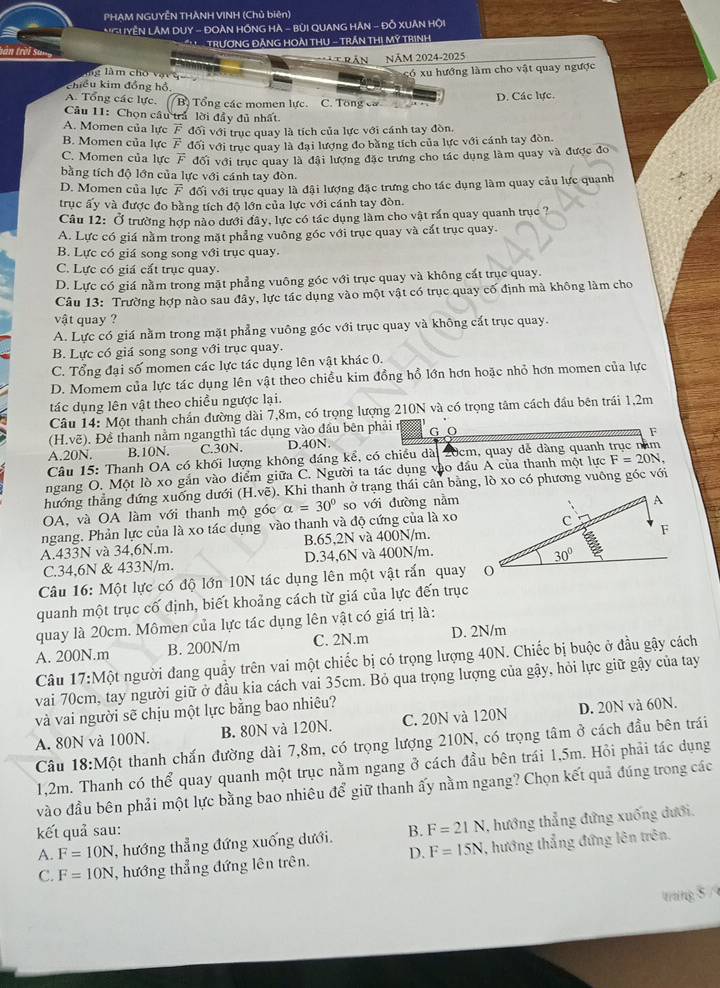 PHAM NGUYÊN THÀNH VINH (Chủ biên)
*'GUYÊN LÂM DUY - ĐOẢN HỒNG HA - BùI QUANG HAN - Đỗ XUÂN Hội
N TRƯƠNG ĐĂNG HOẢI THU - TRẤN THị MÝ TRìNH
tràn trời san
TRầN NăM 2024-2025
lg làm cho vật
có  xu hướng làm cho vật quay ngược
khiều kim đồng hồ,
A. Tổng các lực. Bị Tổng các momen lực. C. Tổng cờ
D. Các lực.
Câu 11: Chọn cầu trả lời đầy đủ nhất
A. Momen của lực F đối với trục quay là tích của lực với cánh tay đòn.
B. Momen của lực F đối với trục quay là đại lượng đo bằng tích của lực với cánh tay đòn
C. Momen của lực overline F đối với trục quay là đãi lượng đặc trưng cho tác dụng làm quay và được đo
bằng tích độ lớn của lực với cánh tay đòn.
D. Momen của lực overline F đối với trục quay là đậi lượng đặc trưng cho tác dụng làm quay cầu lực quanh
trục ấy và được đo bằng tích độ lớn của lực với cánh tay đòn.
Câu 12: Ở trường hợp nào dưới đây, lực có tác dụng làm cho vật rần quay quanh trục ?
A. Lực có giá nằm trong mặt phẳng vuông góc với trục quay và cất trục quay.
B. Lực có giá song song với trục quay.
C. Lực có giá cất trục quay.
D. Lực có giá nằm trong mặt phẳng vuông góc với trục quay và không cất trục quay.
Câu 13: Trường hợp nào sau đây, lực tác dụng vào một vật có trục quay cố định mà không làm cho
vật quay ?
A. Lực có giá nằm trong mặt phẳng vuông góc với trục quay và không cất trục quay.
B. Lực có giá song song với trục quay.
C. Tổng đại số momen các lực tác dụng lên vật khác 0.
D. Momem của lực tác dụng lên vật theo chiều kim đồng hồ lớn hơn hoặc nhỏ hơn momen của lực
tác dụng lên vật theo chiều ngược lại.
Câu 14: Một thanh chắn đường dài 7,8m, có trọng lượng 210N và có trọng tâm cách đầu bên trái 1,2m
(H.voverline e) 0. Đề thanh nằm ngangthì tác dụng vào đầu bên phải r G O F
A.20N. B.10N. C.30N. D.40N.
Câu 15: Thanh OA có khối lượng không đáng kể, có chiều dài 20cm, quay dễ dàng quanh
ngang O. Một lò xo gắn vào điểm giữa C. Người ta tác dụng vào đầu A của thanh một lực F=20N,
hướng thẳng đứng xuống dưới (H.voverline e) 0. Khi thanh ở trạng thái cân bảng, lò xo có phương vuông gốc với
OA, và OA làm với thanh mộ góc alpha =30° so với dường nằm
ngang. Phản lực của là xo tác dụng vào thanh và độ cứng của là xo
A.433N và 34,6N.m. B.65,2N và 400N/m.
C.34,6N & 433N/m. D.34,6N và 400N/m.
Câu 16: Một lực có độ lớn 10N tác dụng lên một vật rấn quay
quanh một trục cố định, biết khoảng cách từ giá của lực đến trục
quay là 20cm. Mômen của lực tác dụng lên vật có giá trị là:
A. 200N.m B. 200N/m C. 2N.m D. 2N/m
Câu 17:M ột người đang quầy trên vai một chiếc bị có trọng lượng 40N. Chiếc bị buộc ở đầu gậy cách
vai 70cm, tay người giữ ở đầu kia cách vai 35cm. Bỏ qua trọng lượng của gậy, hỏi lực giữ gậy của tay
và vai người sẽ chịu một lực bằng bao nhiêu?
B. 80N và 120N. C. 20N và 120N D. 20N và 60N.
A. 80N và 100N. ột thanh chấn đường dài 7,8m, có trọng lượng 210N, có trọng tâm ở cách đầu bên trái
Câu 18:M
1,2m. Thanh có thể quay quanh một trục nằm ngang ở cách đầu bên trái 1,5m. Hỏi phải tác dụng
vào đầu bên phải một lực bằng bao nhiêu để giữ thanh ấy nằm ngang? Chọn kết quả đúng trong các
kết quả sau: B. F=21N , hướng thẳng đứng xuống dưới.
A. F=10N , hướng thẳng đứng xuống dưới.
C. F=10N , hướng thẳng đứng lên trên. D. F=15N , hướng thẳng đứng lên trên.
tráng 5 /
