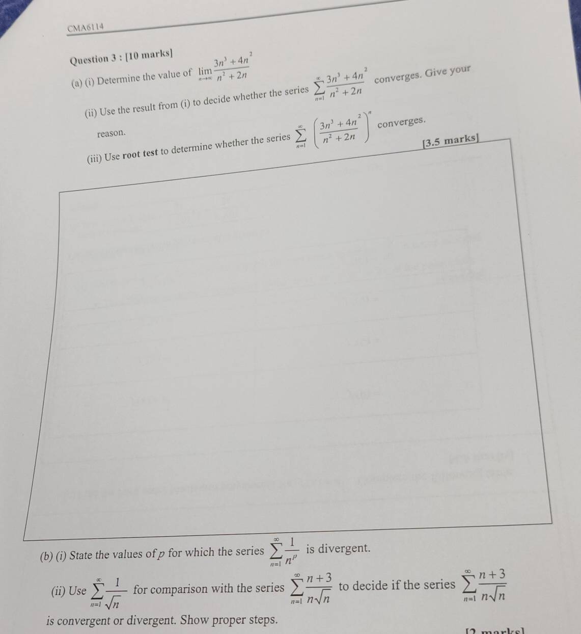 CMA6114 
Question 3 : [10 marks] 
(a) (i) Determine the value of limlimits _nto ∈fty  (3n^3+4n^2)/n^2+2n 
(ii) Use the result from (i) to decide whether the series sumlimits _(n=1)^(∈fty) (3n^3+4n^2)/n^2+2n  converges. Give your 
reason. 
ries sumlimits _(n=1)^(∈fty)( (3n^3+4n^2)/n^2+2n )^n converges. 
(b) (i) State the values of p for which the series sumlimits _(n=1)^(∈fty) 1/n^p 
(ii) Use sumlimits _(n=1)^(∈fty) 1/sqrt(n)  for comparison with the series sumlimits _(n=1)^(∈fty) (n+3)/nsqrt(n)  to decide if the series sumlimits _(n=1)^(∈fty) (n+3)/nsqrt(n) 
is convergent or divergent. Show proper steps.