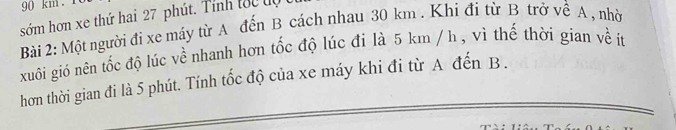 90 km. 
sớm hơn xe thứ hai 27 phút. Tính tốc đự 
Bài 2: Một người đi xe máy từ A đến B cách nhau 30 km. Khi đi từ B trở về A , nhờ 
xuôi gió nên tốc độ lúc về nhanh hơn tốc độ lúc đi là 5 km / h , vi thế thời gian về ít 
hơn thời gian đi là 5 phút. Tính tốc độ của xe máy khi đi từ A đến B.