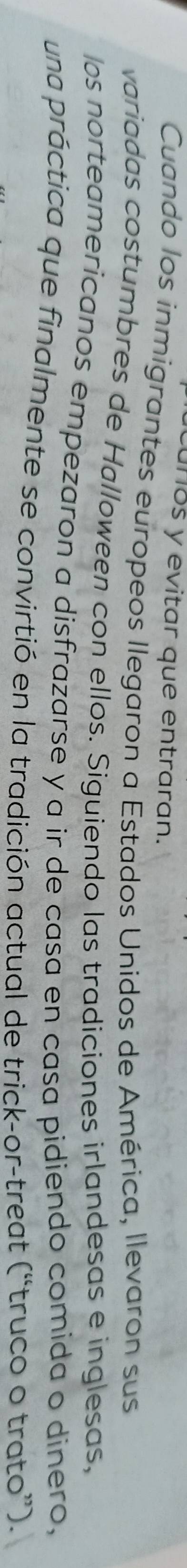 cuños y evitar que entraran. 
Cuando los inmigrantes europeos Ilegaron a Estados Unidos de América, llevaron sus 
variadas costumbres de Halloween con ellos. Siguiendo las tradiciones irlandesas e inglesas, 
los norteamericanos empezaron a disfrazarse y a ir de casa en casa pidiendo comida o dinero, 
una práctica que finalmente se convirtió en la tradición actual de trick-or-treat (“truco o trato”).