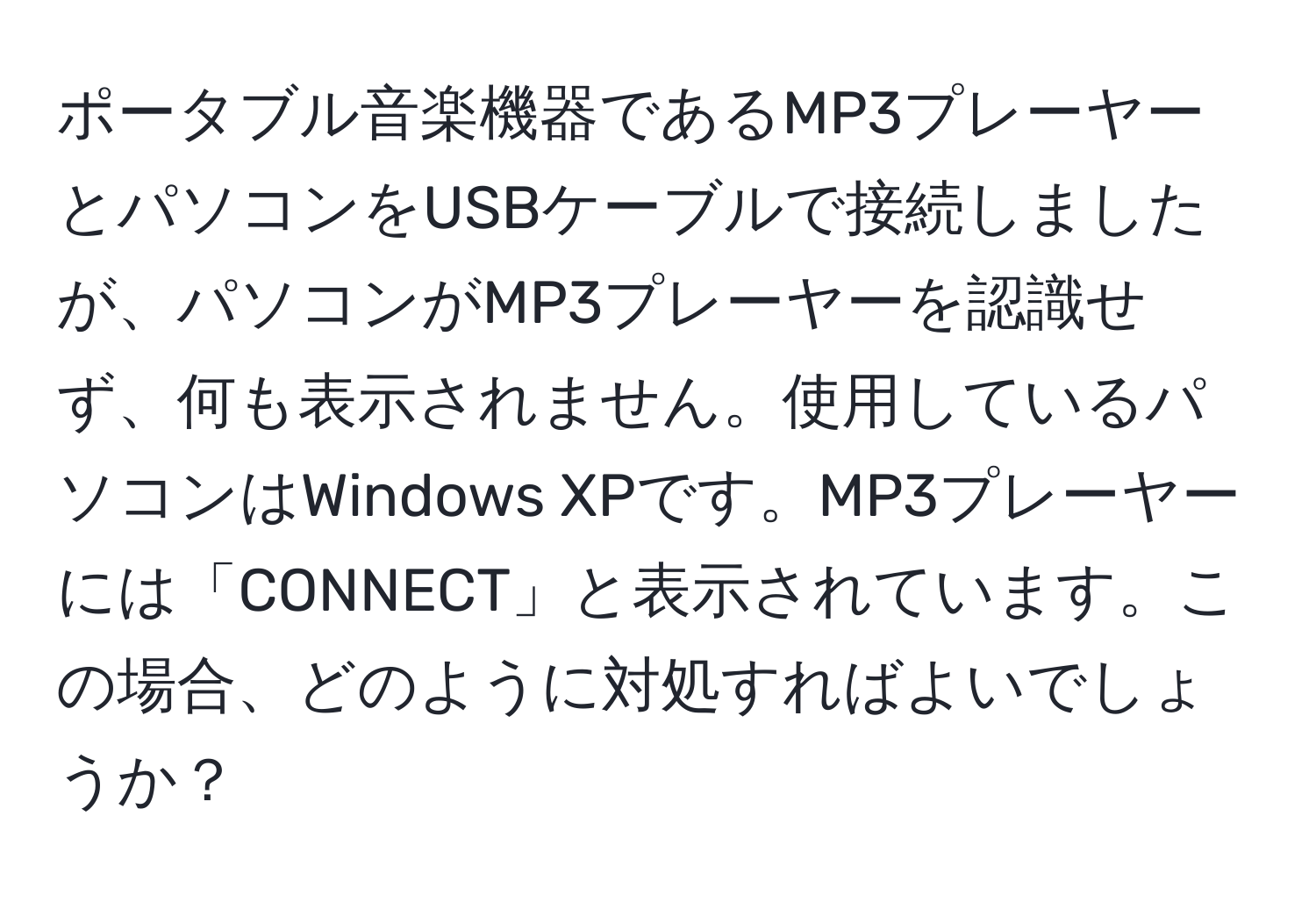 ポータブル音楽機器であるMP3プレーヤーとパソコンをUSBケーブルで接続しましたが、パソコンがMP3プレーヤーを認識せず、何も表示されません。使用しているパソコンはWindows XPです。MP3プレーヤーには「CONNECT」と表示されています。この場合、どのように対処すればよいでしょうか？