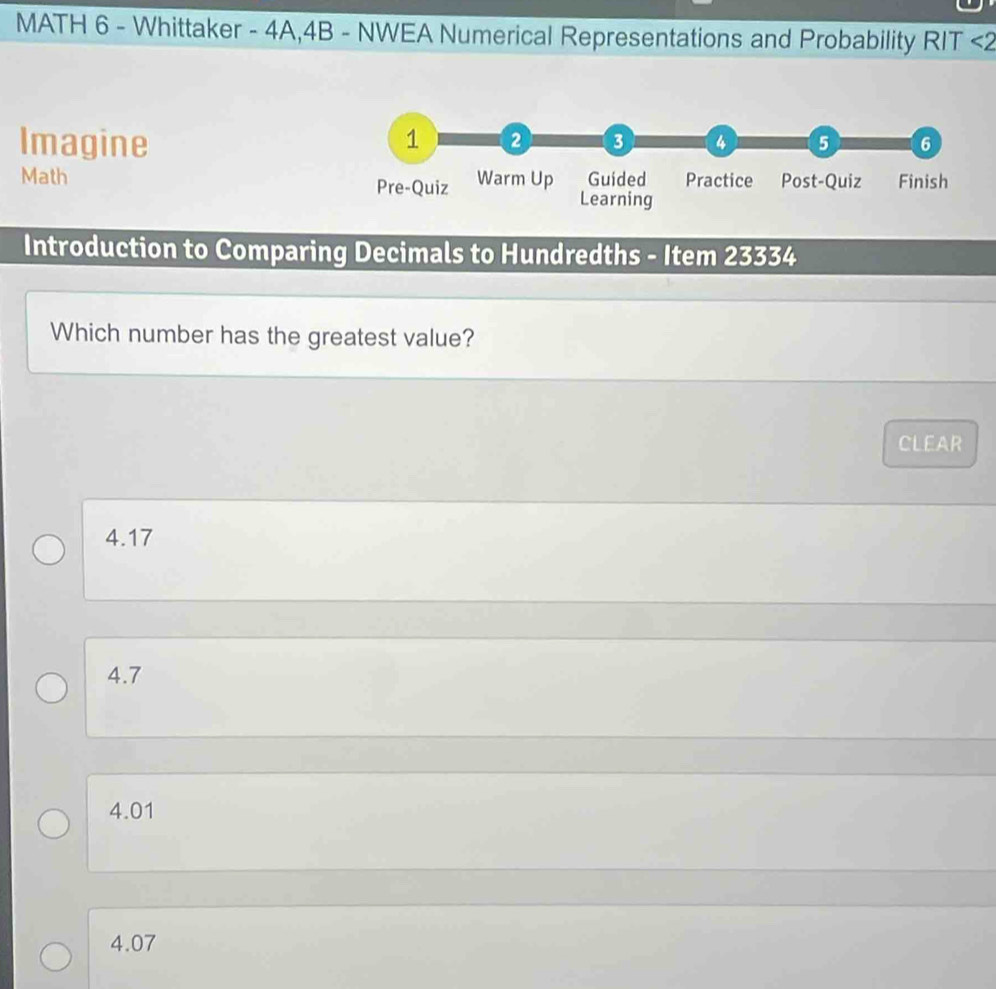 MATH 6 - Whittaker - 4A,4B - NWEA Numerical Representations and Probability RIT <2
Imagine 
Math 
Introduction to Comparing Decimals to Hundredths - Item 23334
Which number has the greatest value?
CLEAR
4.17
4.7
4.01
4.07