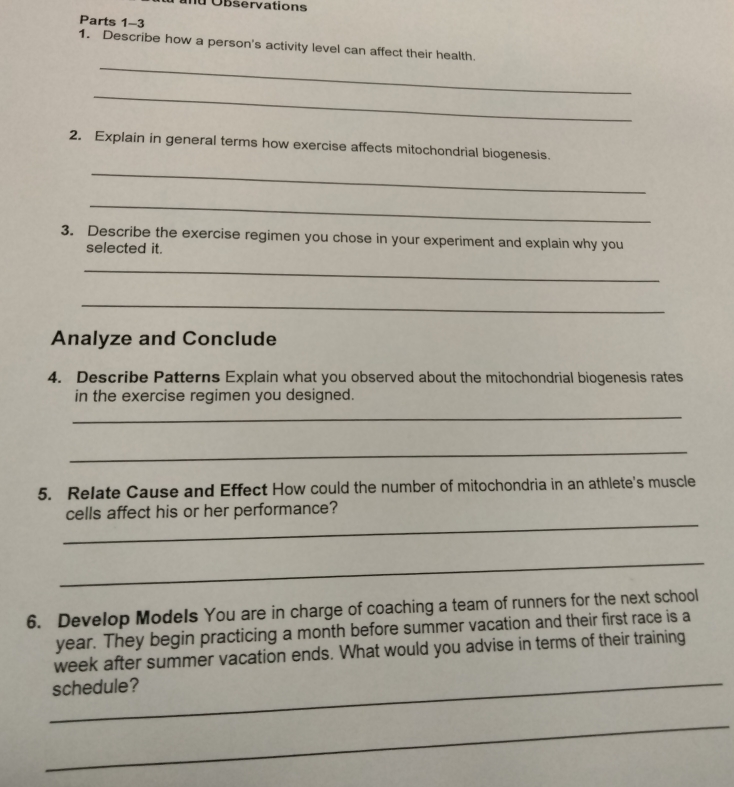 bser vation 
Parts 1-3 
_ 
1. Describe how a person's activity level can affect their health. 
_ 
2. Explain in general terms how exercise affects mitochondrial biogenesis. 
_ 
_ 
3. Describe the exercise regimen you chose in your experiment and explain why you 
selected it. 
_ 
_ 
Analyze and Conclude 
4. Describe Patterns Explain what you observed about the mitochondrial biogenesis rates 
in the exercise regimen you designed. 
_ 
_ 
5. Relate Cause and Effect How could the number of mitochondria in an athlete's muscle 
_ 
cells affect his or her performance? 
_ 
6. Develop Models You are in charge of coaching a team of runners for the next school
year. They begin practicing a month before summer vacation and their first race is a 
week after summer vacation ends. What would you advise in terms of their training 
_schedule? 
_