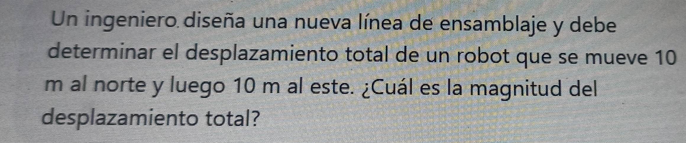 Un ingeniero diseña una nueva línea de ensamblaje y debe 
determinar el desplazamiento total de un robot que se mueve 10
m al norte y luego 10 m al este. ¿Cuál es la magnitud del 
desplazamiento total?