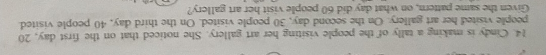 Cindy is making a tally of the people visiting her art gallery. She noticed that on the first day, 20
people visited her art gallery. On the second day, 30 people visited. On the third day, 40 people visited. 
Given the same pattern, on what day did 60 people visit her art gallery?