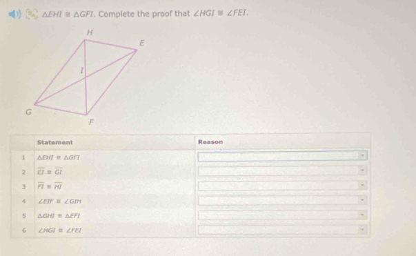 △ EHI≌ △ GFI. Complete the proof that ∠ HGI≌ ∠ FEI. 
Statement Reason 
1 △ EHI≌ △ GFI
2 overline EI≌ overline GI
3 overline FI≌ overline HI
4 ∠ EIF≌ ∠ GIH
5 △ GHI≌ △ EFI
6 ∠ HGI≌ ∠ FEI