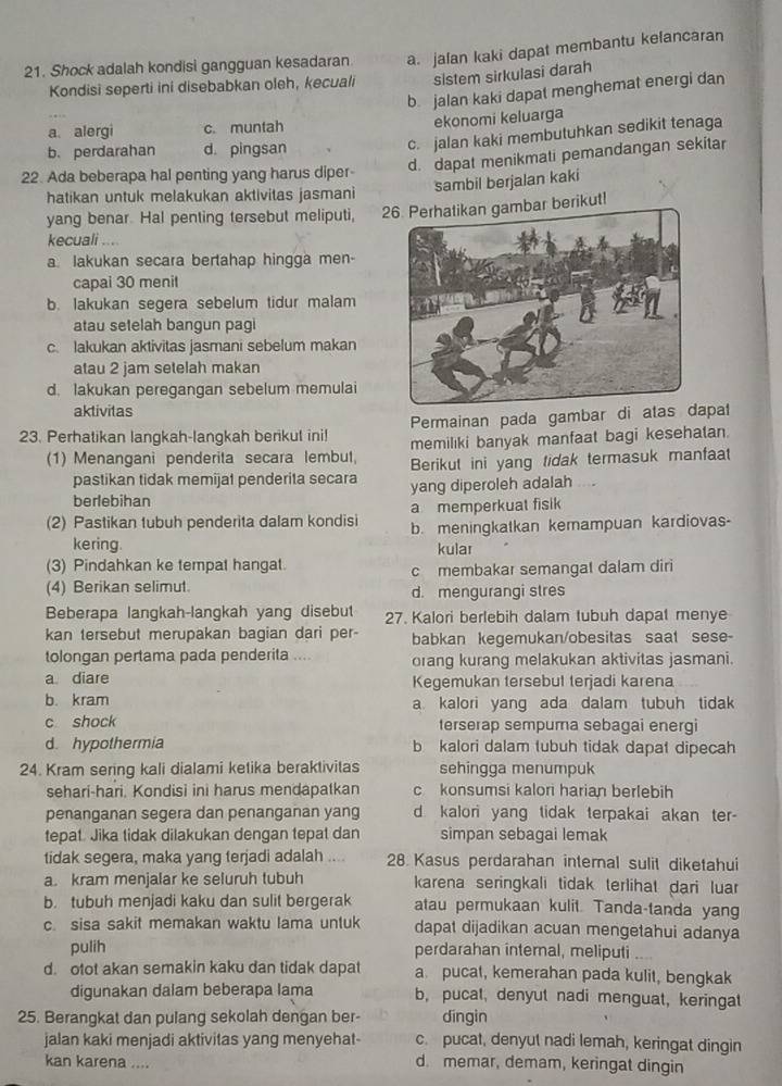 Shock adalah kondisi gangguan kesadaran. a. jalan kaki dapat membantu kelancaran
Kondisi seperti ini disebabkan oleh, kecuali sistem sirkulasi darah
b jalan kaki dapat menghemat energi dan
a. alergi c. muntah ekonomi keluarga
b. perdarahan d pingsan
c. jalan kaki membutuhkan sedikit tenaga
d. dapat menikmati pemandangan sekitar
22. Ada beberapa hal penting yang harus diper-
sambil berjalan kaki
hatikan untuk melakukan aktivitas jasmani
yang benar. Hal penting tersebut meliputi, 26 Perhatikan gambar berikut!
kecuali ....
a. lakukan secara bertahap hingga men-
capai 30 menit
b. lakukan segera sebelum tidur malam
atau setelah bangun pagi
c. lakukan aktivitas jasmani sebelum makan
atau 2 jam setelah makan
d. lakukan peregangan sebelum memulai
aktivitas
23. Perhatikan langkah-langkah berikut ini! Permainan pada gambar di atas dapat
memilıki banyak manfaat bagi kesehatan.
(1) Menangani penderita secara lembut, Berikut ini yang tidak termasuk manfaat
pastikan tidak memijat penderita secara yang diperoleh adalah      
berlebihan
a memperkuat fisik
(2) Pastikan tubuh penderita dalam kondisi b. meningkatkan kemampuan kardiovas-
kering. kular
(3) Pindahkan ke tempat hangat.
c membakar semangat dalam diri
(4) Berikan selimut. d. mengurangi stres
Beberapa langkah-langkah yang disebut 27. Kalori berlebih dalam tubuh dapat menye
kan tersebut merupakan bagian dari per- babkan kegemukan/obesitas saat sese-
tolongan pertama pada penderita .... orang kurang melakukan aktivitas jasmani.
a diare Kegemukan tersebul terjadi karena
b. kram a kalori yang ada dalam tubuh tidak
c shock terserap sempuma sebagai energi
d. hypothermia b kalori dalam tubuh tidak dapat dipecah
24. Kram sering kali dialami ketika beraktivitas sehingga menumpuk
sehari-hari. Kondisi ini harus mendapatkan c konsumsi kalori harian berlebih
penanganan segera dan penanganan yang d kalori yang tidak terpakai akan ter-
tepat. Jika tidak dilakukan dengan tepat dan simpan sebagai lemak
tidak segera, maka yang terjadi adalah .... 28 Kasus perdarahan internal sulit diketahui
a. kram menjalar ke seluruh tubuh karena seringkali tidak terlihat dari luar
b. tubuh menjadi kaku dan sulit bergerak atau permukaan kulit. Tanda-tanda yang
c. sisa sakit memakan waktu lama untuk dapat dijadikan acuan mengetahui adanya
pulih perdarahan internal, meliputi
d. otot akan semakin kaku dan tidak dapat a pucat, kemerahan pada kulit, bengkak
digunakan dalam beberapa lama b, pucat, denyut nadi menguat, keringat
25. Berangkat dan pulang sekolah dengan ber- dīngin
jalan kaki menjadi aktivitas yang menyehat- c. pucat, denyut nadi lemah, keringat dingin
kan karena .... d. memar, demam, keringat dingin