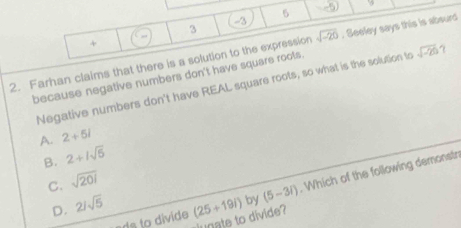 5 -5
-3
3
+
2. Farhan claims that there is a solution to the expression sqrt(-20). Seeley says this is abourd
because negative numbers don't have square rools.
Negative numbers don't have REAL square roots, so what is the solution to sqrt(-20)
A. 2+5i
B. 2+1sqrt(5)
C. sqrt(201)
D. 2/sqrt(5) (25+19i) by (5-3i) Which of the following demonst
lugate to divide?
ada to divide