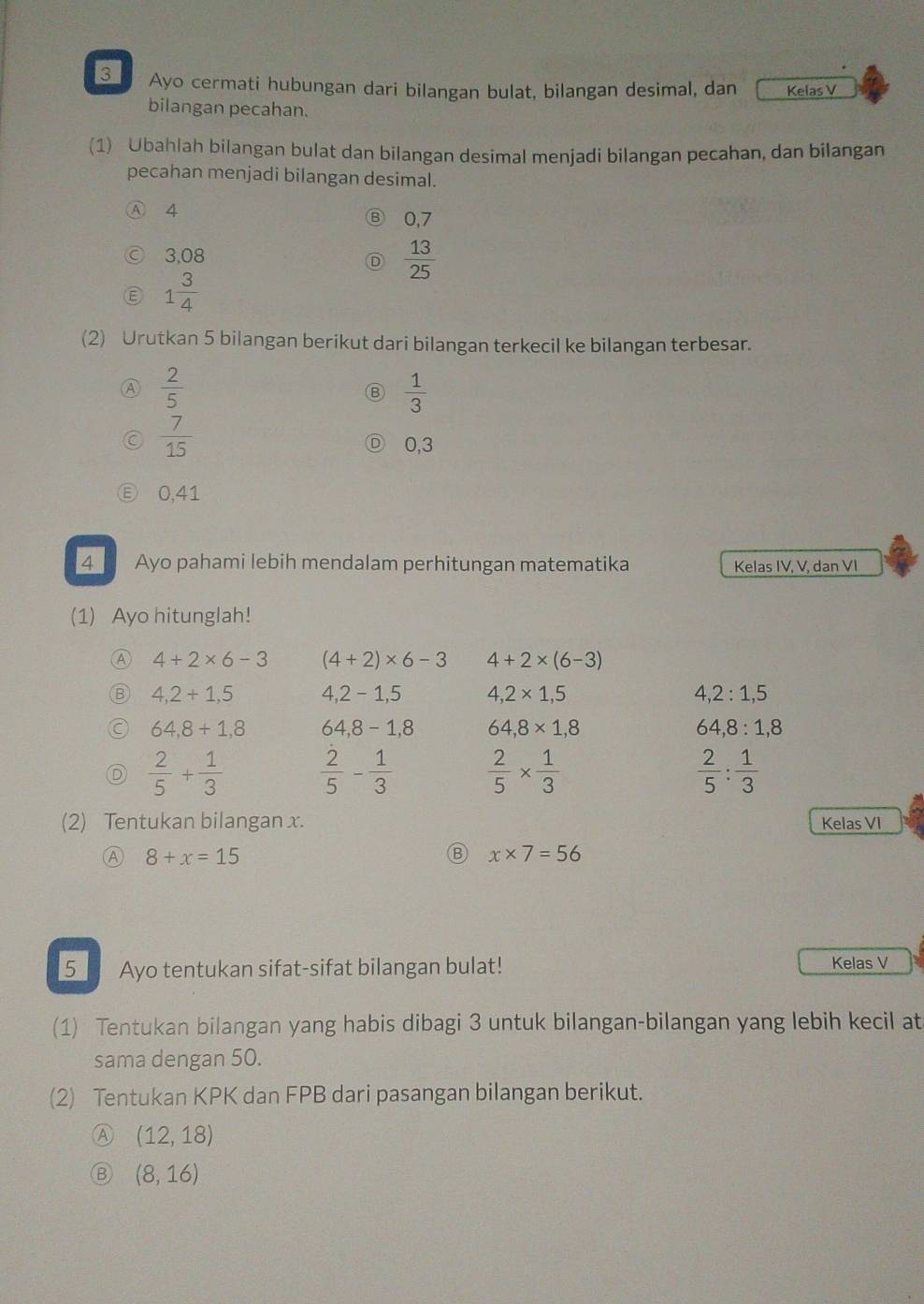 Ayo cermati hubungan dari bilangan bulat, bilangan desimal, dan Kelas V
bilangan pecahan.
(1) Ubahlah bilangan bulat dan bilangan desimal menjadi bilangan pecahan, dan bilangan
pecahan menjadi bilangan desimal.
Ⓐ 4 0,7
3,08  13/25 
1 3/4 
(2) Urutkan 5 bilangan berikut dari bilangan terkecil ke bilangan terbesar.
Ⓐ  2/5 
B  1/3 
 7/15 
0, 3
0, 41
4 Ayo pahami lebih mendalam perhitungan matematika Kelas IV, V, dan VI
(1) Ayo hitunglah!
A 4+2* 6-3 (4+2)* 6-3 4+2* (6-3)
B 4,2+1,5 4, 2-1,5 4,2* 1,5 4, 2:1,5
64, 8+1,8 64, 8-1,8 64, 8* 1,8 64, 8:1,8
 2/5 + 1/3   2/5 - 1/3   2/5 *  1/3   2/5 : 1/3 
(2) Tentukan bilangan x. Kelas VI
Ⓐ 8+x=15
x* 7=56
5_ Ayo tentukan sifat-sifat bilangan bulat! Kelas V
(1) Tentukan bilangan yang habis dibagi 3 untuk bilangan-bilangan yang lebih kecil at
sama dengan 50.
(2) Tentukan KPK dan FPB dari pasangan bilangan berikut.
A (12,18)
(8,16)