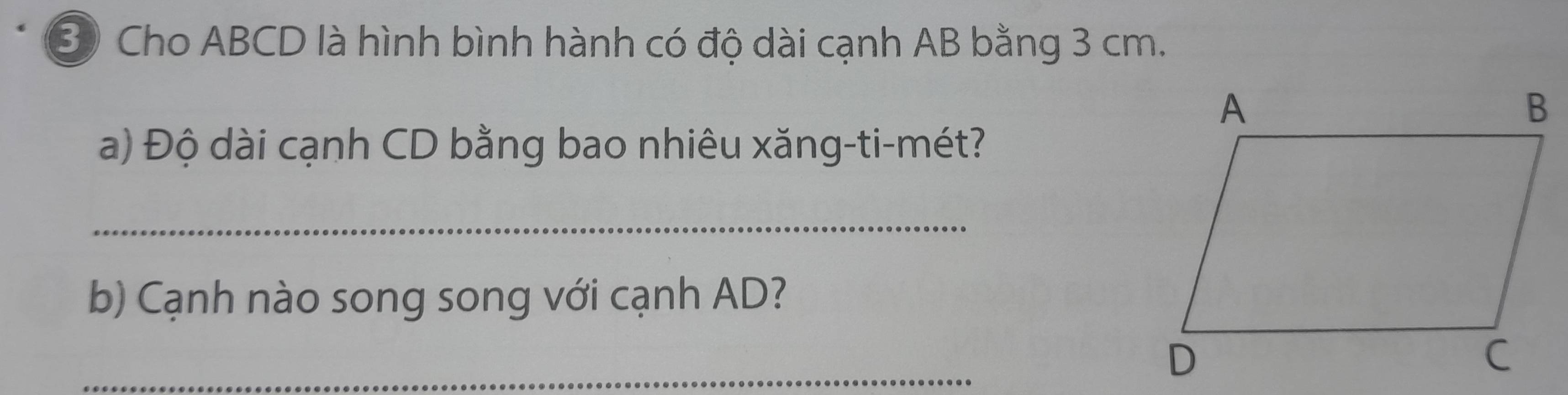 ③ Cho ABCD là hình bình hành có độ dài cạnh AB bằng 3 cm. 
a) Độ dài cạnh CD bằng bao nhiêu xăng-ti-mét? 
_ 
b) Cạnh nào song song với cạnh AD? 
_