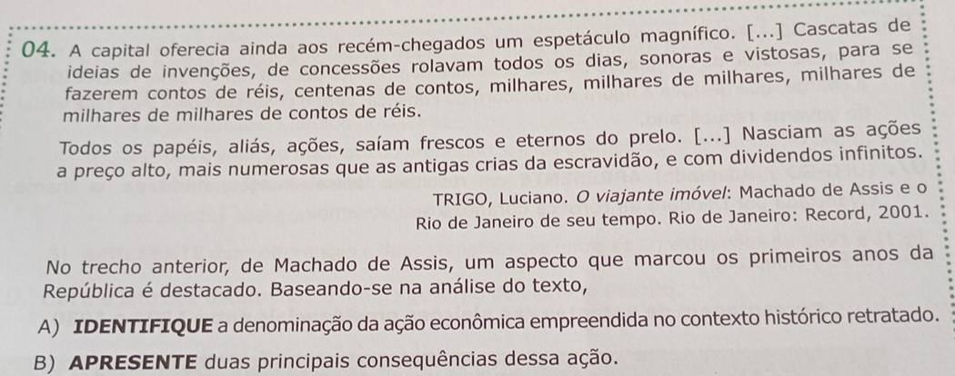 A capital oferecia ainda aos recém-chegados um espetáculo magnífico. [...] Cascatas de 
ideias de invenções, de concessões rolavam todos os dias, sonoras e vistosas, para se 
fazerem contos de réis, centenas de contos, milhares, milhares de milhares, milhares de 
milhares de milhares de contos de réis. 
Todos os papéis, aliás, ações, saíam frescos e eternos do prelo. [...] Nasciam as ações 
a preço alto, mais numerosas que as antigas crias da escravidão, e com dividendos infinitos. 
TRIGO, Luciano. O viajante imóvel: Machado de Assis e o 
Rio de Janeiro de seu tempo. Rio de Janeiro: Record, 2001. 
No trecho anterior, de Machado de Assis, um aspecto que marcou os primeiros anos da 
República é destacado. Baseando-se na análise do texto, 
A) IDENTIFIQUE a denominação da ação econômica empreendida no contexto histórico retratado. 
B) APRESENTE duas principais consequências dessa ação.