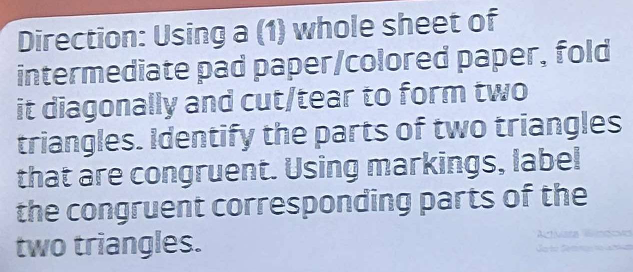 Direction: Using a (1) whole sheet of 
intermediate pad paper/colored paper, fold 
it diagonally and cut/tear to form two 
triangles. Identify the parts of two triangles 
that are congruent. Using markings, label 
the congruent corresponding parts of the 
two triangles.