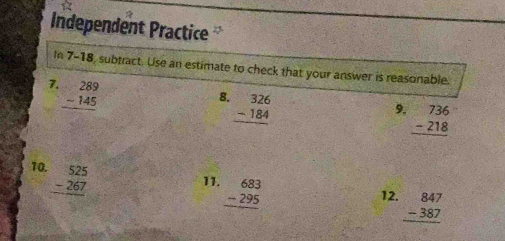 Independent Practice 
In 7-18, subtract. Use an estimate to check that your answer is reasonable. 
7. beginarrayr 289 -145 hline endarray
8. beginarrayr 326 -184 hline endarray
9. beginarrayr 736 -218 hline endarray
10. beginarrayr 525 -267 hline endarray
11. beginarrayr 683 -295 hline endarray
12. beginarrayr 847 -387 hline endarray