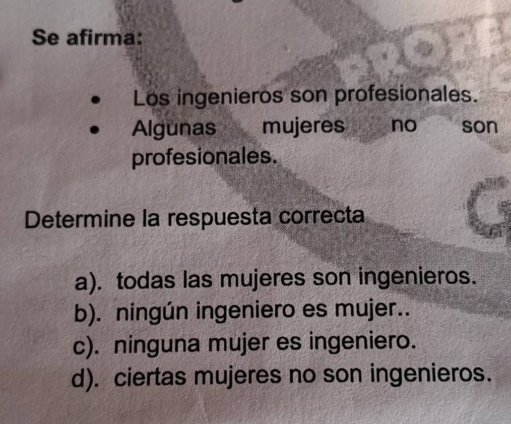 Se afirma:
Los ingenieros son profesionales.
Algunas mujeres no son
profesionales.
Determine la respuesta correcta
a). todas las mujeres son ingenieros.
b). ningún ingeniero es mujer..
c). ninguna mujer es ingeniero.
d). ciertas mujeres no son ingenieros.