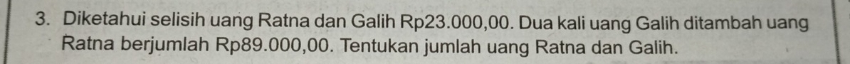 Diketahui selisih uang Ratna dan Galih Rp23.000,00. Dua kali uang Galih ditambah uang 
Ratna berjumlah Rp89.000,00. Tentukan jumlah uang Ratna dan Galih.