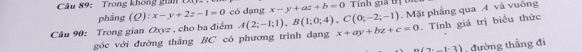 Trong không gian D 
phẳng (_ O) ):x-y+2z-1=0 có dạng x-y+az+b=0 Tính gia trị bi 
Câu 90: Trong gian Oxyz , cho ba điểm A(2;-1;1), B(1;0;4), C(0;-2;-1). Mặt phẳng qua A và vuông 
góc với đường thẳng BC có phương trình dạng x+ay+bz+c=0. Tính giá trị biểu thức
p(2^.-1^.3) , đường thẳng đi