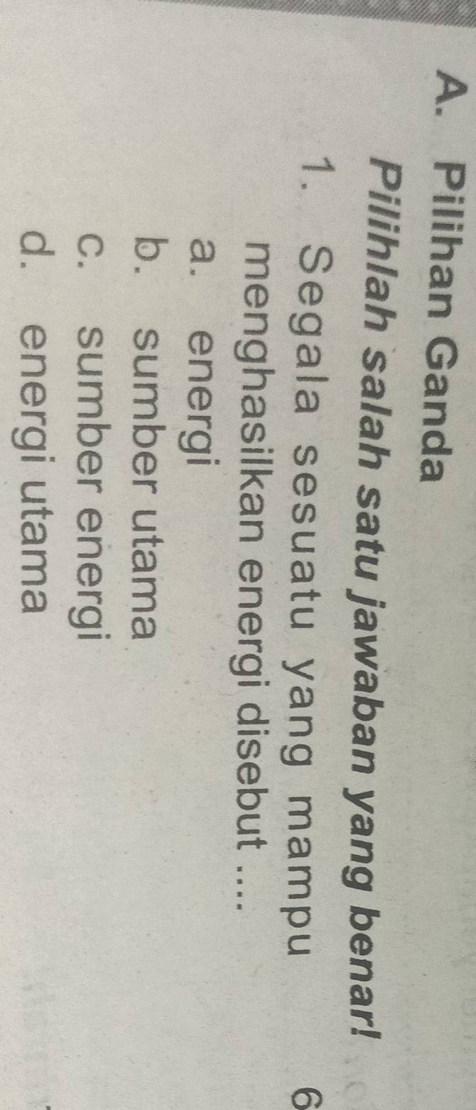 A. Pilihan Ganda
Pilihlah salah satu jawaban yang benar!
1. Segala sesuatu yang mampu 6
menghasilkan energi disebut ....
a. energi
b. sumber utama
c. sumber energi
d. energi utama