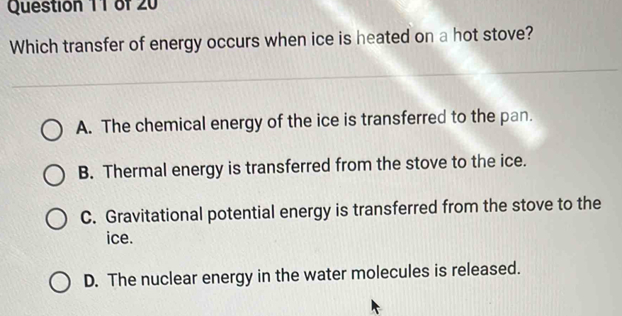 Which transfer of energy occurs when ice is heated on a hot stove?
A. The chemical energy of the ice is transferred to the pan.
B. Thermal energy is transferred from the stove to the ice.
C. Gravitational potential energy is transferred from the stove to the
ice.
D. The nuclear energy in the water molecules is released.