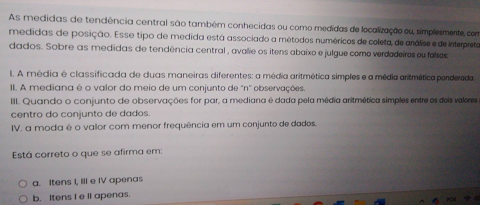 As medidas de tendência central são também conhecidas ou como medidas de localização ou, simplesmente, com
medidas de posição. Esse tipo de medida está associado a métodos numéricos de coleta, de análise e de interpreta
dados. Sobre as medidas de tendência central , avalie os itens abaixo e julgue como verdadeiros ou falsos:
I. A média é classificada de duas maneiras diferentes: a média aritmética simples e a média aritmética ponderada
II. A mediana é o valor do meio de um conjunto de "n" observações.
III. Quando o conjunto de observações for par, a mediana é dada pela média aritmética simples entre os dois valores
centro do conjunto de dados.
IV. a moda é o valor com menor frequência em um conjunto de dados.
Está correto o que se afirma em:
a. Itens I, III e IV apenas
b. Itens I e II apenas.
POR