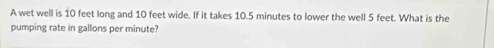 A wet well is 10 feet long and 10 feet wide. If it takes 10.5 minutes to lower the well 5 feet. What is the 
pumping rate in gallons per minute?