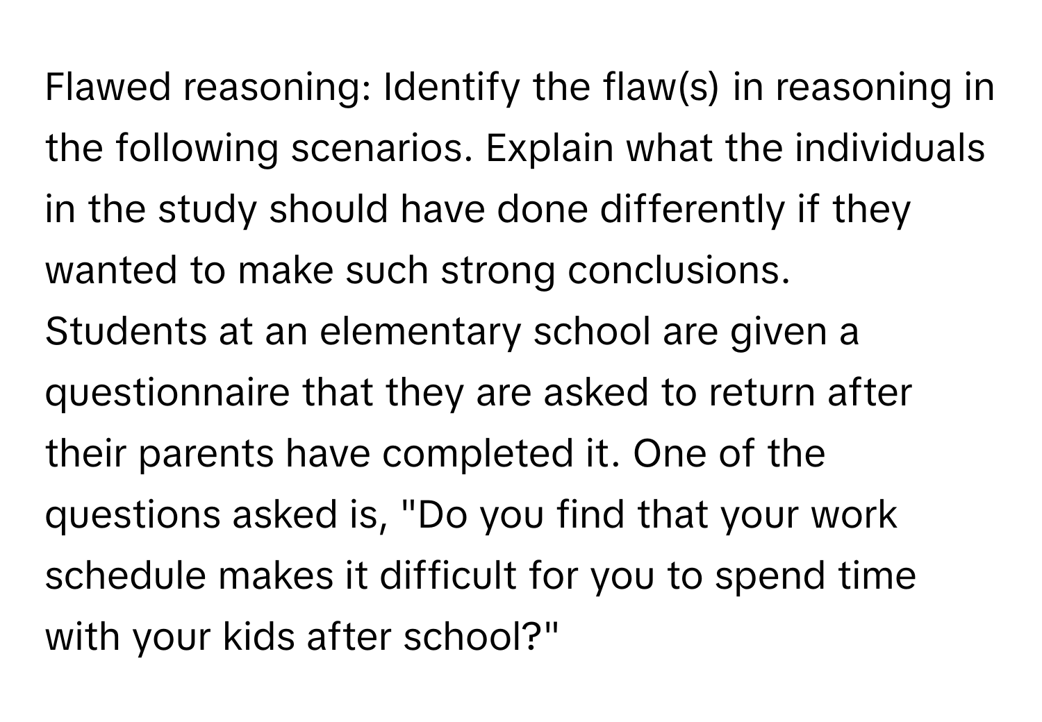 Flawed reasoning: Identify the flaw(s) in reasoning in the following scenarios. Explain what the individuals in the study should have done differently if they wanted to make such strong conclusions.

Students at an elementary school are given a questionnaire that they are asked to return after their parents have completed it. One of the questions asked is, "Do you find that your work schedule makes it difficult for you to spend time with your kids after school?"