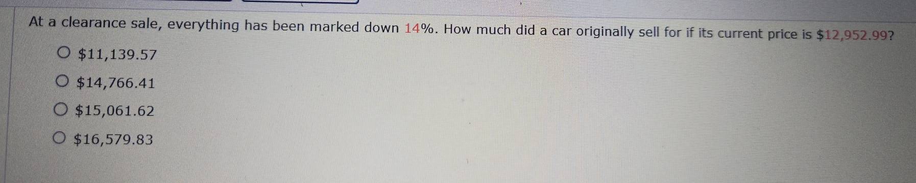 At a clearance sale, everything has been marked down 14%. How much did a car originally sell for if its current price is $12,952.99?
$11,139.57
$14,766.41
$15,061.62
$16,579.83