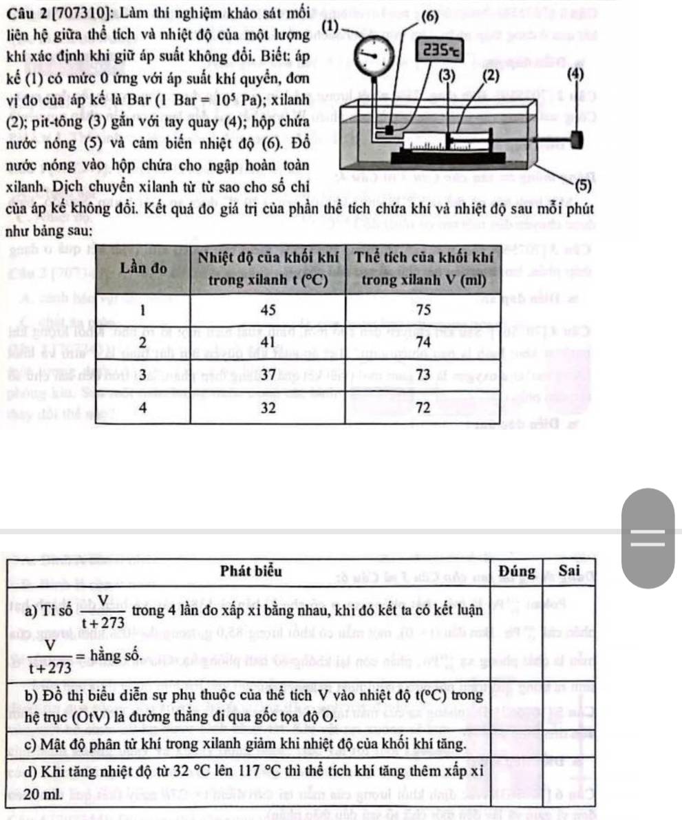 [707310]: Làm thí nghiệm khảo sát mối 
liên hệ giữa thể tích và nhiệt độ của một lượn
khí xác định khi giữ áp suất không đổi. Biết: á
kể (1) có mức 0 ứng với áp suất khí quyền, đơ
vị đo của áp kế là Bar (1 Bar=10^5Pa); x ilan
(2); pit-tông (3) gắn với tay quay (4); hộp chứ
nước nóng (5) và cảm biến nhiệt độ (6). Đ
nước nóng vào hộp chứa cho ngập hoàn toà
xilanh. Dịch chuyển xilanh từ từ sao cho số ch
của áp kế không đổi. Kết quả đo giá trị của ph
như bảng sau: