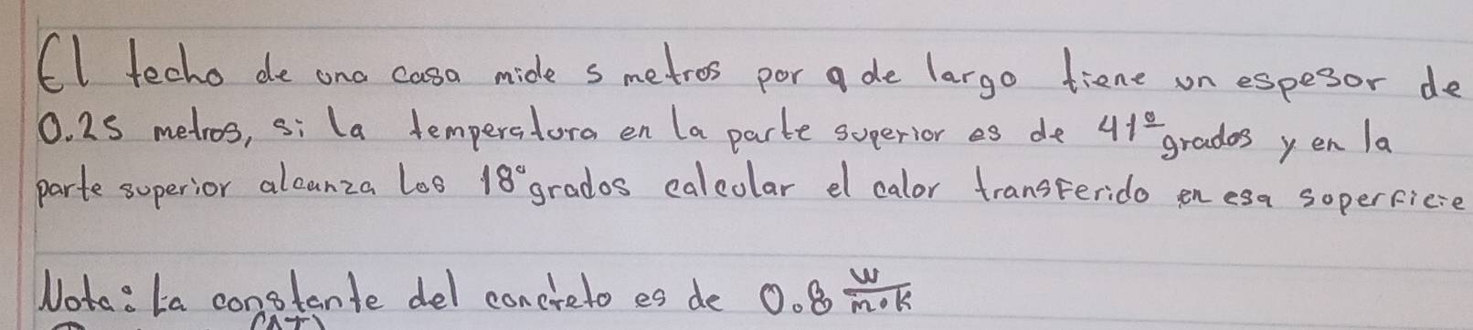 (I techo de ona casa mide s metros por ade largo tiene on espesor de
0. 25 metros, si la temperatora en la parte superior es de 41^(frac circ) grades yen la 
parte soperior alcunza loo 18° grados calcolar el calor transterido en esa soperficse 
Nota: la constante del conereto es de 0.8 W/m· k 