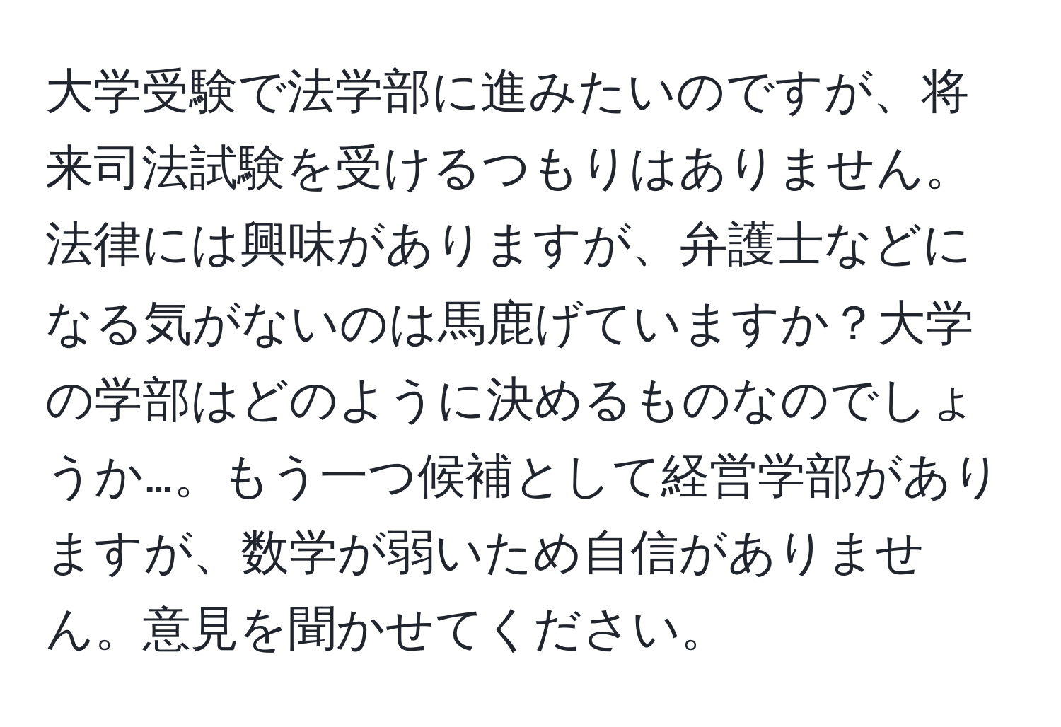 大学受験で法学部に進みたいのですが、将来司法試験を受けるつもりはありません。法律には興味がありますが、弁護士などになる気がないのは馬鹿げていますか？大学の学部はどのように決めるものなのでしょうか…。もう一つ候補として経営学部がありますが、数学が弱いため自信がありません。意見を聞かせてください。